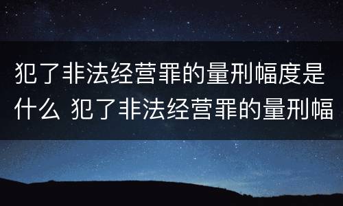 犯了非法经营罪的量刑幅度是什么 犯了非法经营罪的量刑幅度是什么意思