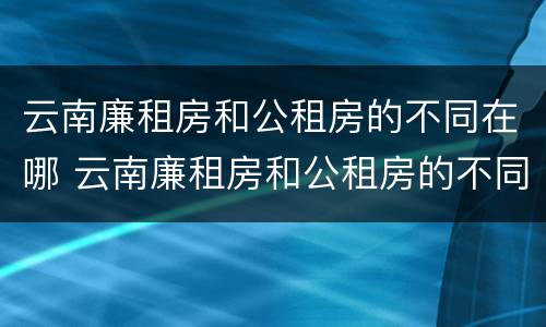 云南廉租房和公租房的不同在哪 云南廉租房和公租房的不同在哪里