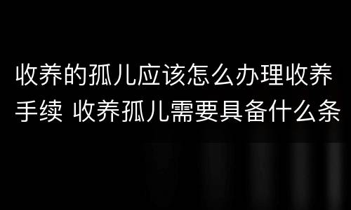 收养的孤儿应该怎么办理收养手续 收养孤儿需要具备什么条件