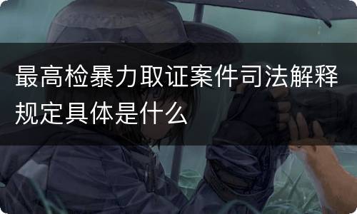 最高检暴力取证案件司法解释规定具体是什么