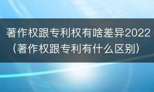 著作权跟专利权有啥差异2022（著作权跟专利有什么区别）