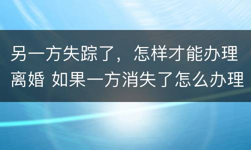 另一方失踪了，怎样才能办理离婚 如果一方消失了怎么办理离婚