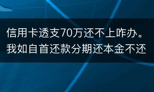 信用卡透支70万还不上咋办。我如自首还款分期还本金不还利息行吗