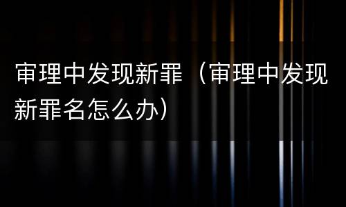 审理中发现新罪（审理中发现新罪名怎么办）