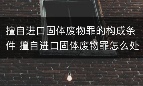 擅自进口固体废物罪的构成条件 擅自进口固体废物罪怎么处罚
