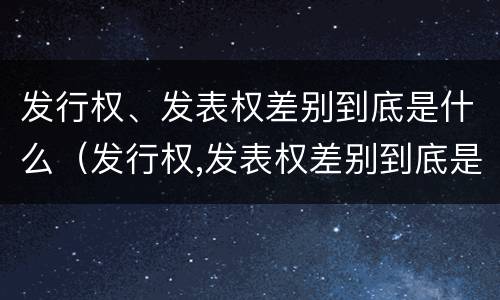 发行权、发表权差别到底是什么（发行权,发表权差别到底是什么）