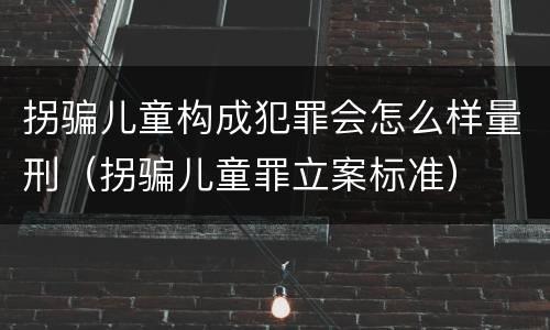 拐骗儿童构成犯罪会怎么样量刑（拐骗儿童罪立案标准）