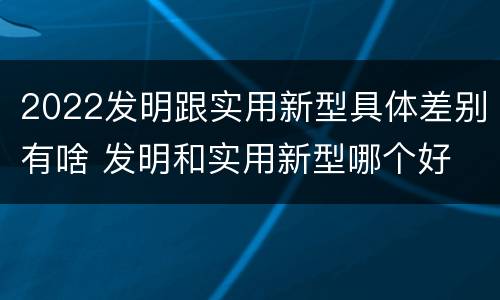 2022发明跟实用新型具体差别有啥 发明和实用新型哪个好