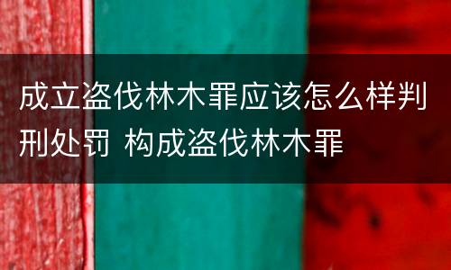 成立盗伐林木罪应该怎么样判刑处罚 构成盗伐林木罪