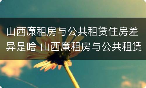 山西廉租房与公共租赁住房差异是啥 山西廉租房与公共租赁住房差异是啥原因