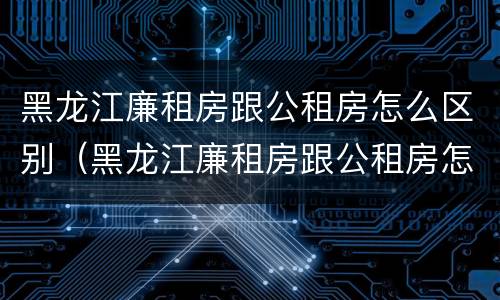 黑龙江廉租房跟公租房怎么区别（黑龙江廉租房跟公租房怎么区别的）