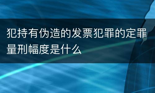 犯持有伪造的发票犯罪的定罪量刑幅度是什么