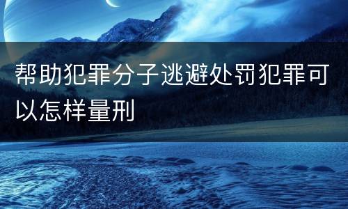 帮助犯罪分子逃避处罚犯罪可以怎样量刑