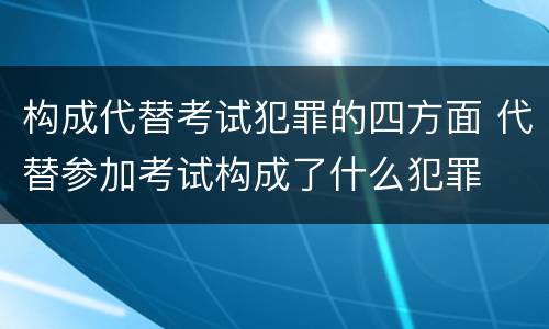 构成代替考试犯罪的四方面 代替参加考试构成了什么犯罪