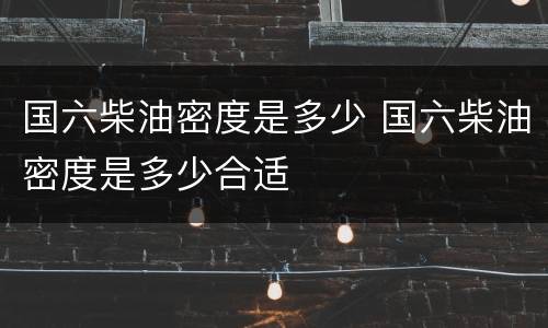 国六柴油密度是多少 国六柴油密度是多少合适