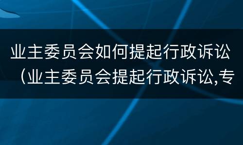 业主委员会如何提起行政诉讼（业主委员会提起行政诉讼,专有部分占建筑总面积）
