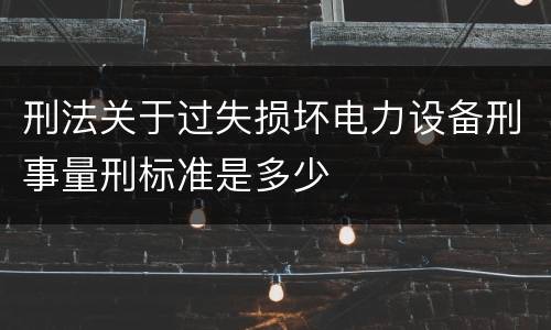刑法关于过失损坏电力设备刑事量刑标准是多少