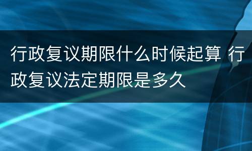 行政复议期限什么时候起算 行政复议法定期限是多久