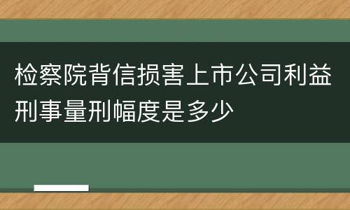 检察院背信损害上市公司利益刑事量刑幅度是多少