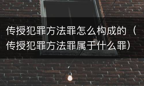 传授犯罪方法罪怎么构成的（传授犯罪方法罪属于什么罪）