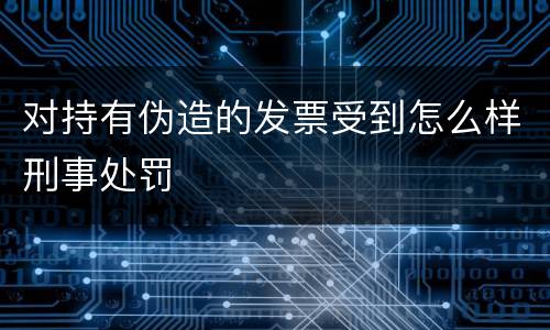 对持有伪造的发票受到怎么样刑事处罚