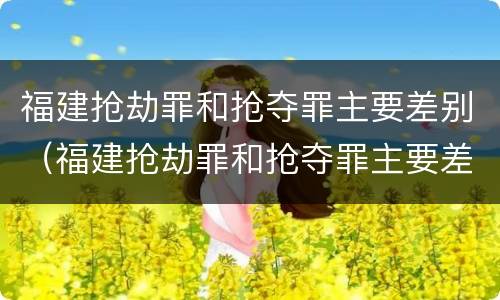 福建抢劫罪和抢夺罪主要差别（福建抢劫罪和抢夺罪主要差别在哪）