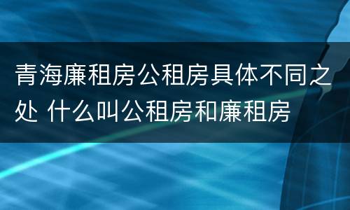 青海廉租房公租房具体不同之处 什么叫公租房和廉租房