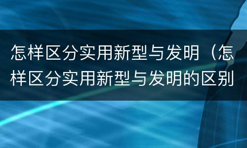 怎样区分实用新型与发明（怎样区分实用新型与发明的区别）