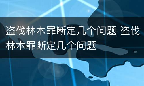 盗伐林木罪断定几个问题 盗伐林木罪断定几个问题