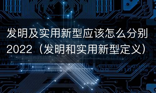 发明及实用新型应该怎么分别2022（发明和实用新型定义）