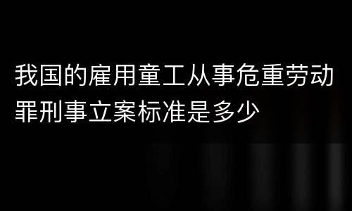 我国的雇用童工从事危重劳动罪刑事立案标准是多少