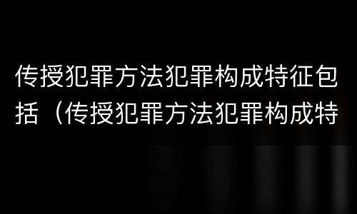 传授犯罪方法犯罪构成特征包括（传授犯罪方法犯罪构成特征包括什么）