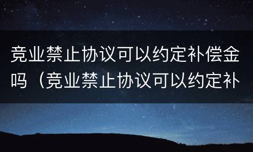 竞业禁止协议可以约定补偿金吗（竞业禁止协议可以约定补偿金吗）