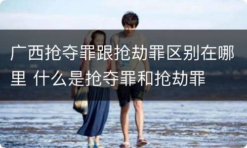 广西抢夺罪跟抢劫罪区别在哪里 什么是抢夺罪和抢劫罪