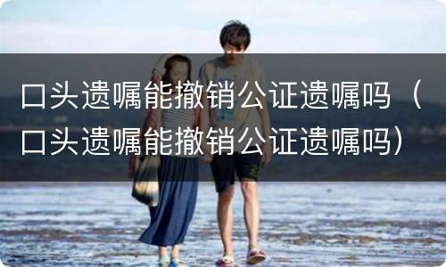 口头遗嘱能撤销公证遗嘱吗（口头遗嘱能撤销公证遗嘱吗）