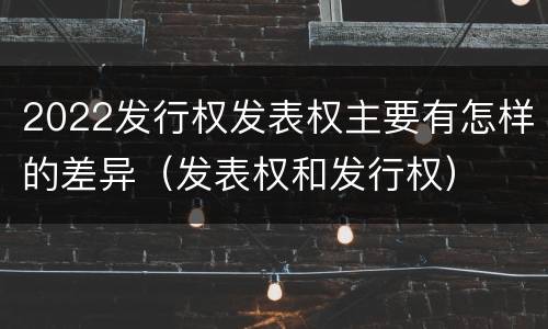 2022发行权发表权主要有怎样的差异（发表权和发行权）