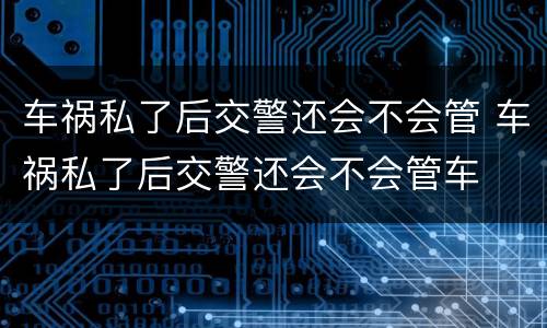 车祸私了后交警还会不会管 车祸私了后交警还会不会管车