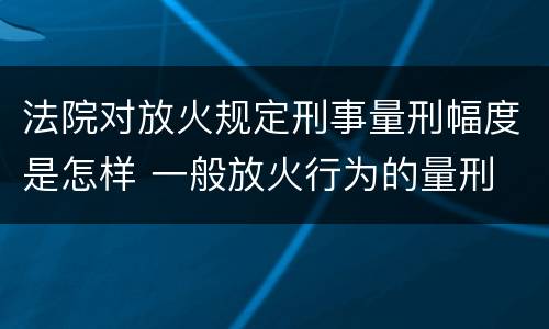法院对放火规定刑事量刑幅度是怎样 一般放火行为的量刑