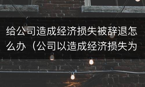 给公司造成经济损失被辞退怎么办（公司以造成经济损失为由辞退员工）