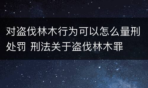 对盗伐林木行为可以怎么量刑处罚 刑法关于盗伐林木罪