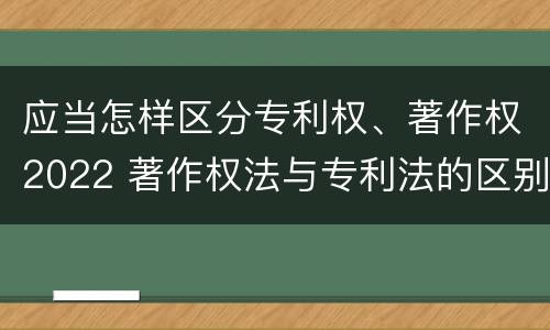 应当怎样区分专利权、著作权2022 著作权法与专利法的区别