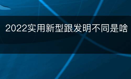 2022实用新型跟发明不同是啥