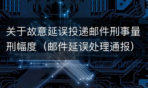 关于故意延误投递邮件刑事量刑幅度（邮件延误处理通报）