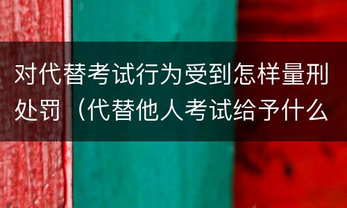 对代替考试行为受到怎样量刑处罚（代替他人考试给予什么处分）