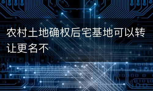 农村土地确权后宅基地可以转让更名不