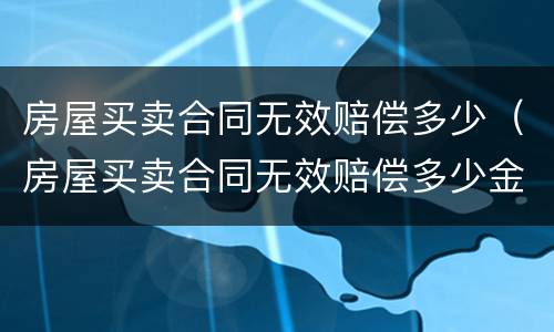 房屋买卖合同无效赔偿多少（房屋买卖合同无效赔偿多少金额）