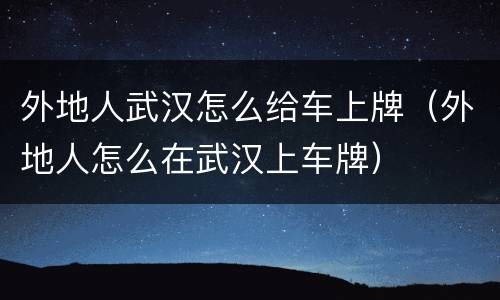 外地人武汉怎么给车上牌（外地人怎么在武汉上车牌）