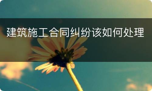 建筑施工合同纠纷该如何处理