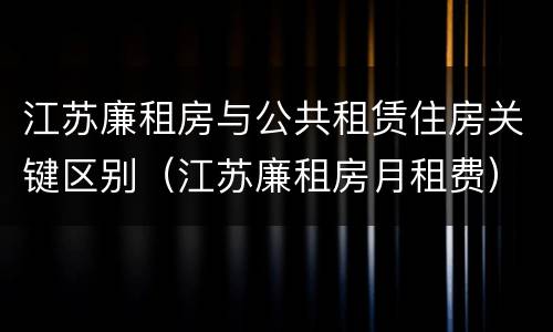 江苏廉租房与公共租赁住房关键区别（江苏廉租房月租费）