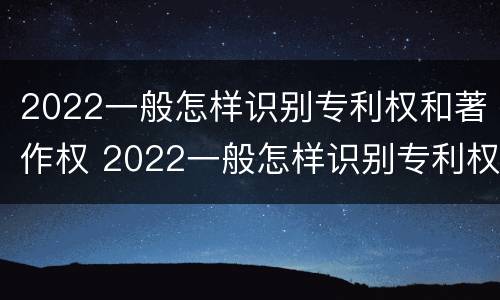 2022一般怎样识别专利权和著作权 2022一般怎样识别专利权和著作权呢